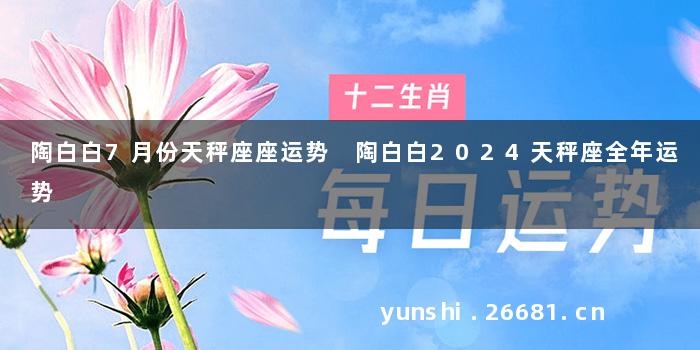 陶白白7月份天秤座座运势 陶白白2024天秤座全年运势